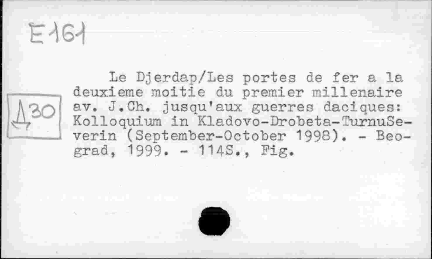 ﻿Е464
Le Djerdap/Les portes de fer a la -----deuxieme moitié du premier millénaire Ä Ч'Э av*	jusqu’aux guerres daciques:
Kolloquium in Kladovo-Drobeta-TurnuSe------vérin (September-October 199S). - Beograd, 1999. - IMS., Fig.